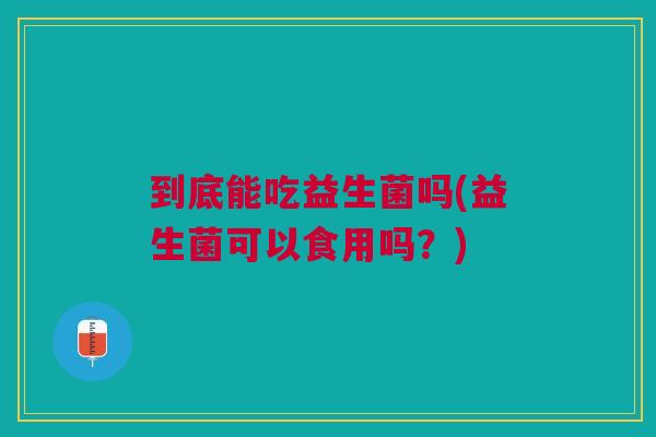 到底能吃益生菌吗(益生菌可以食用吗?)