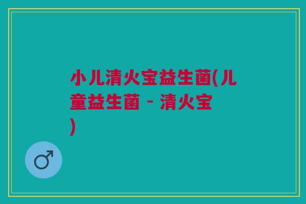 小儿清火宝益生菌(儿童益生菌 - 清火宝) 小儿清火宝益生菌(儿童益生菌 - 清火宝)