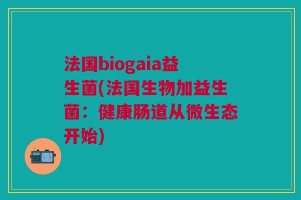 法国biogaia益生菌(法国生物加益生菌:健康肠道从微生态开始)