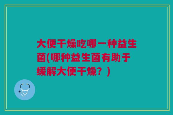 大便干燥吃哪一种益生菌(哪种益生菌有助于缓解大便干燥?)