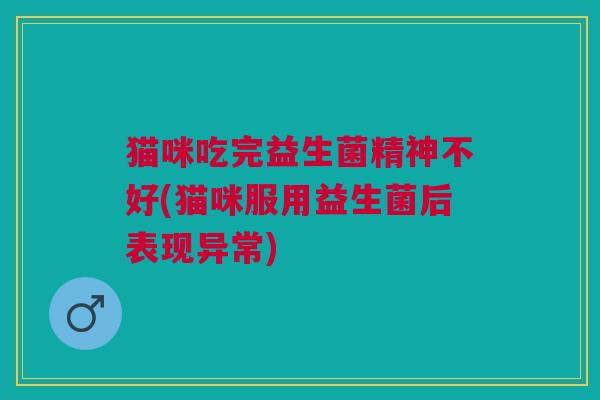 猫咪吃完益生菌精神不好(猫咪服用益生菌后表现异常)