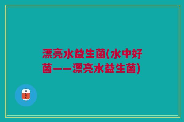 漂亮水益生菌(水中好菌——漂亮水益生菌)