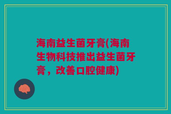 海南益生菌牙膏(海南生物科技推出益生菌牙膏,改善口腔健康)