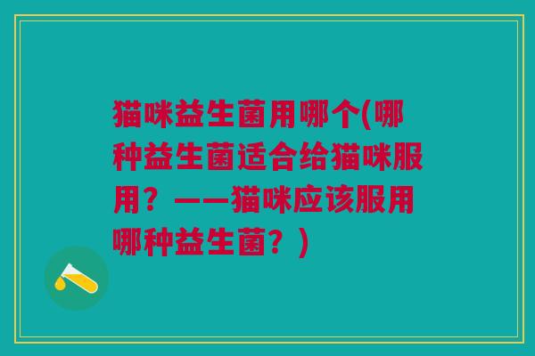 猫咪益生菌用哪个(哪种益生菌适合给猫咪服用?——猫咪应该服用哪种益生菌?)