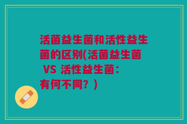 活菌益生菌和活性益生菌的区别(活菌益生菌 VS 活性益生菌:有何不同?) 活菌益生菌和活性益生菌的区别(活菌益生菌 VS 活性益生菌:有何不同?)