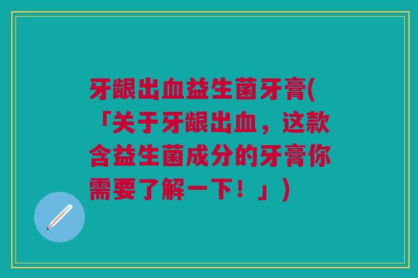 牙龈出血益生菌牙膏(「关于牙龈出血,这款含益生菌成分的牙膏你需要了解一下!」)