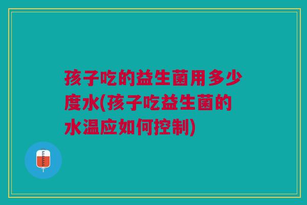 孩子吃的益生菌用多少度水(孩子吃益生菌的水温应如何控制) 孩子吃的益生菌用多少度水(孩子吃益生菌的水温应如何控制)