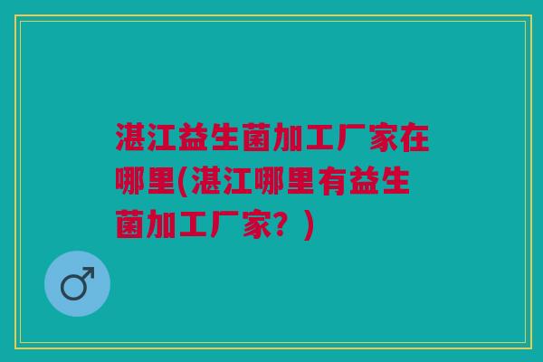 湛江益生菌加工厂家在哪里(湛江哪里有益生菌加工厂家?)