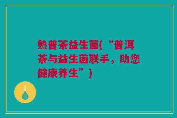 熟普茶益生菌(“普洱茶与益生菌联手,助您健康养生”)