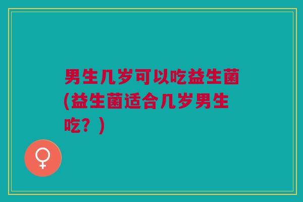 男生几岁可以吃益生菌(益生菌适合几岁男生吃?)