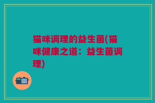 猫咪调理的益生菌(猫咪健康之道:益生菌调理) 猫咪调理的益生菌(猫咪健康之道:益生菌调理)