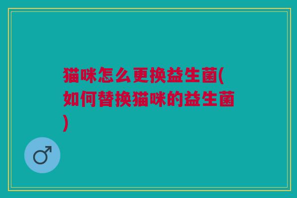 猫咪怎么更换益生菌(如何替换猫咪的益生菌)