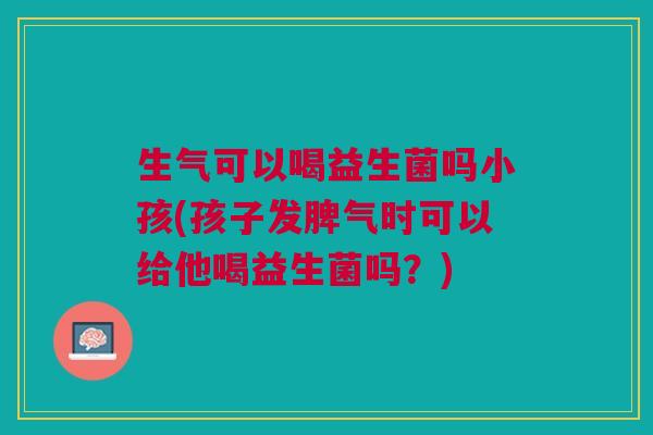 生气可以喝益生菌吗小孩(孩子发脾气时可以给他喝益生菌吗?) 生气可以喝益生菌吗小孩(孩子发脾气时可以给他喝益生菌吗?)