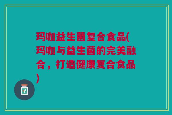 玛咖益生菌复合食品(玛咖与益生菌的完美融合,打造健康复合食品) 玛咖益生菌复合食品(玛咖与益生菌的完美融合,打造健康复合食品)