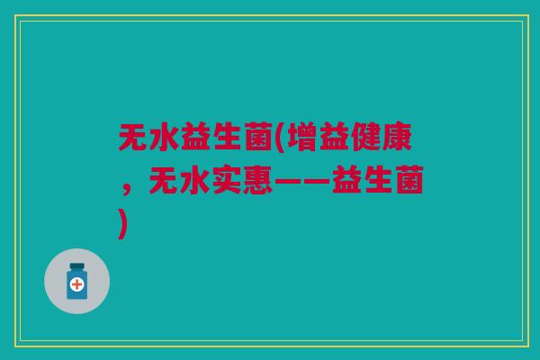 无水益生菌(增益健康,无水实惠——益生菌) 无水益生菌(增益健康,无水实惠——益生菌)