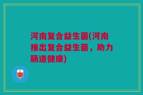 河南复合益生菌(河南推出复合益生菌,助力肠道健康) 河南复合益生菌(河南推出复合益生菌,助力肠道健康)