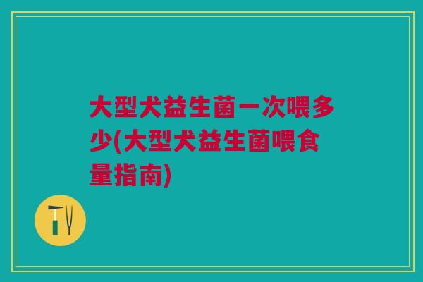 大型犬益生菌一次喂多少(大型犬益生菌喂食量指南) 大型犬益生菌一次喂多少(大型犬益生菌喂食量指南)