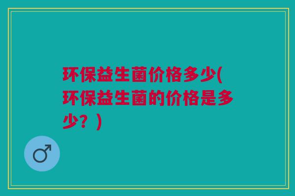 环保益生菌价格多少(环保益生菌的价格是多少?) 环保益生菌价格多少(环保益生菌的价格是多少?)