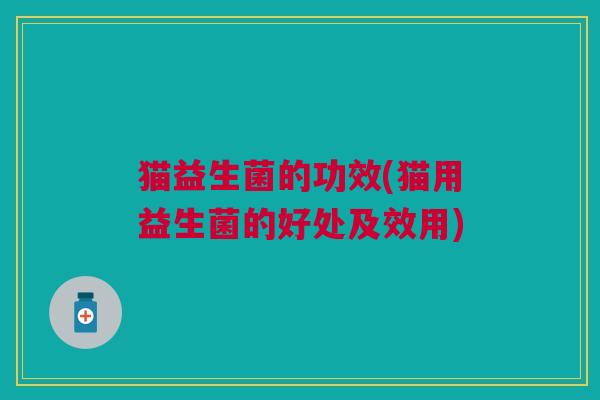 猫益生菌的功效(猫用益生菌的好处及效用)