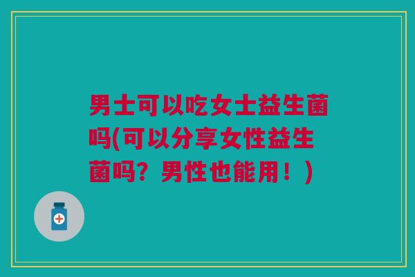 男士可以吃女士益生菌吗(可以分享女性益生菌吗?男性也能用!)