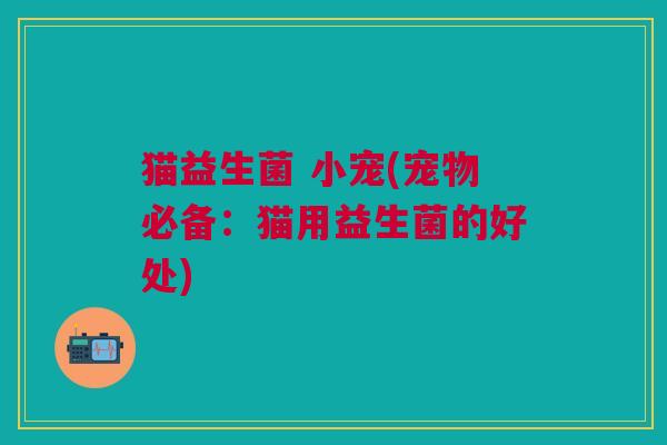 猫益生菌 小宠(宠物必备:猫用益生菌的好处)
