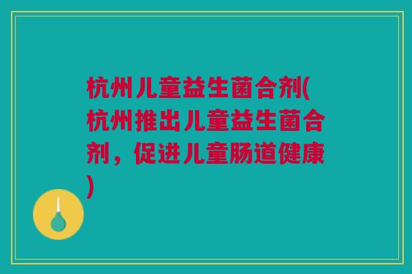 杭州儿童益生菌合剂(杭州推出儿童益生菌合剂,促进儿童肠道健康) 杭州儿童益生菌合剂(杭州推出儿童益生菌合剂,促进儿童肠道健康)