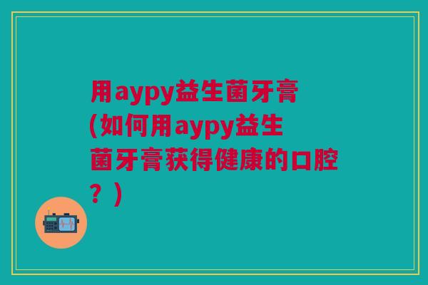 用aypy益生菌牙膏(如何用aypy益生菌牙膏获得健康的口腔?)