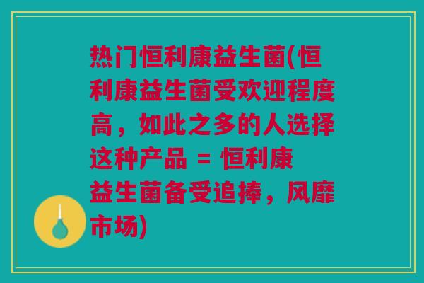 热门恒利康益生菌(恒利康益生菌受欢迎程度高,如此之多的人选择这种产品 = 恒利康益生菌备受追捧,风靡市场) 热门恒利康益生菌(恒利康益生菌受欢迎程度高,如此之多的人选择这种产品 = 恒利康益生菌备受追捧,风靡市场)