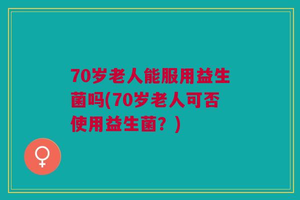 70岁老人能服用益生菌吗(70岁老人可否使用益生菌?) 70岁老人能服用益生菌吗(70岁老人可否使用益生菌?)
