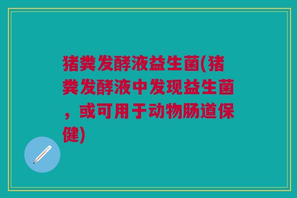猪粪发酵液益生菌(猪粪发酵液中发现益生菌,或可用于动物肠道保健)