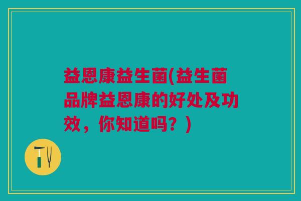 益恩康益生菌(益生菌品牌益恩康的好处及功效,你知道吗?)