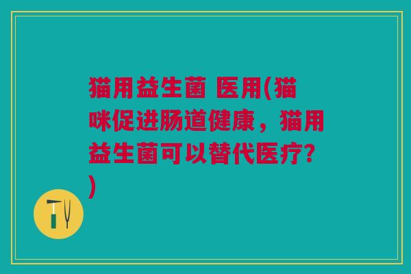 猫用益生菌 医用(猫咪促进肠道健康,猫用益生菌可以替代医疗?) 猫用益生菌 医用(猫咪促进肠道健康,猫用益生菌可以替代医疗?)