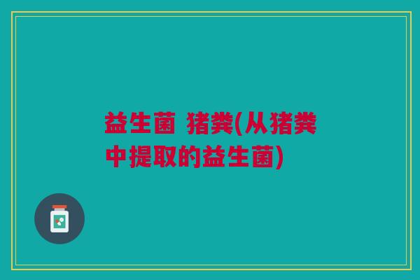 益生菌 猪粪(从猪粪中提取的益生菌)