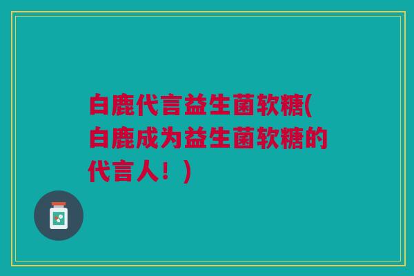 白鹿代言益生菌软糖(白鹿成为益生菌软糖的代言人!) 白鹿代言益生菌软糖(白鹿成为益生菌软糖的代言人!)