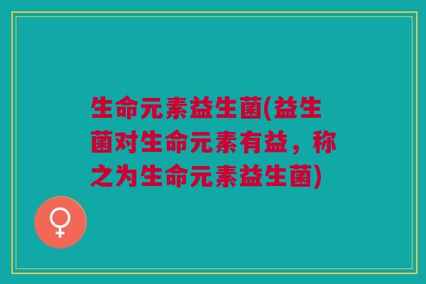 生命元素益生菌(益生菌对生命元素有益,称之为生命元素益生菌)