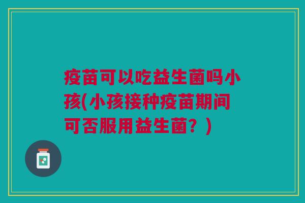 疫苗可以吃益生菌吗小孩(小孩接种疫苗期间可否服用益生菌?) 疫苗可以吃益生菌吗小孩(小孩接种疫苗期间可否服用益生菌?)