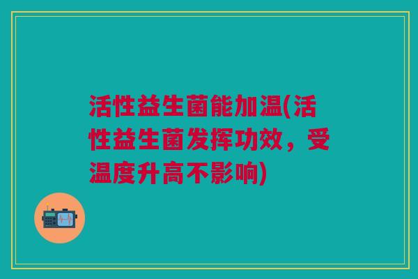 活性益生菌能加温(活性益生菌发挥功效,受温度升高不影响)