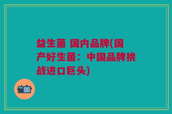 益生菌 国内品牌(国产好生菌:中国品牌挑战进口巨头)