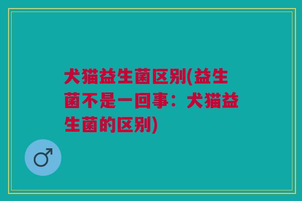 犬猫益生菌区别(益生菌不是一回事:犬猫益生菌的区别) 犬猫益生菌区别(益生菌不是一回事:犬猫益生菌的区别)