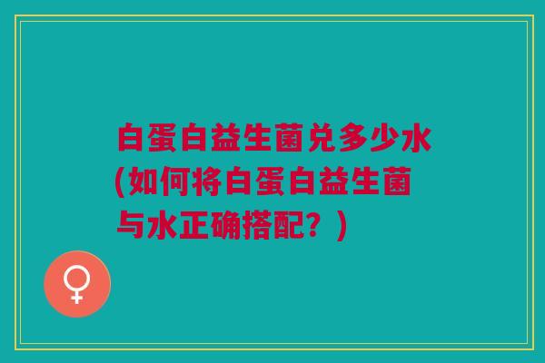 白蛋白益生菌兑多少水(如何将白蛋白益生菌与水正确搭配?)