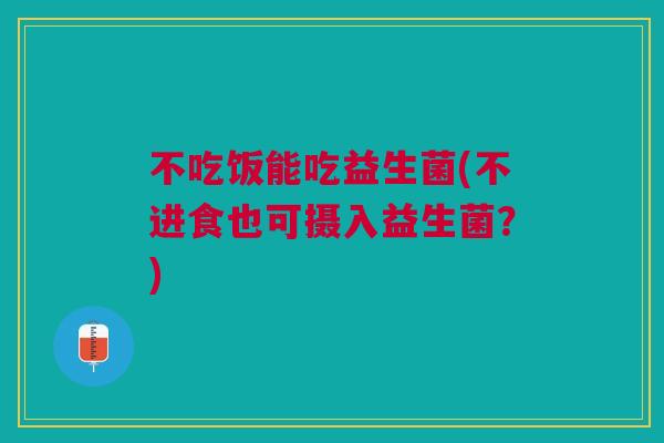 不吃饭能吃益生菌(不进食也可摄入益生菌?)