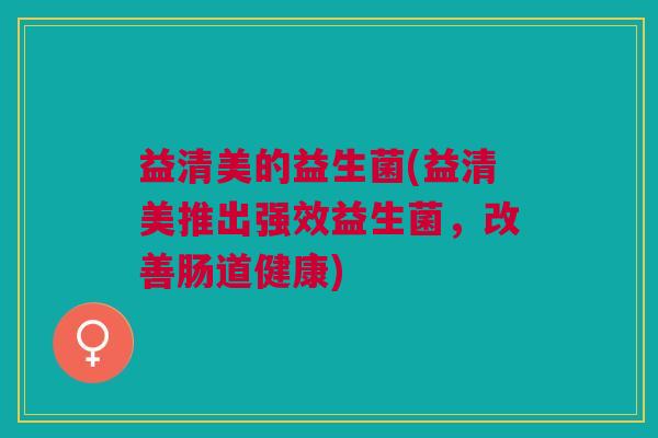 益清美的益生菌(益清美推出强效益生菌,改善肠道健康) 益清美的益生菌(益清美推出强效益生菌,改善肠道健康)