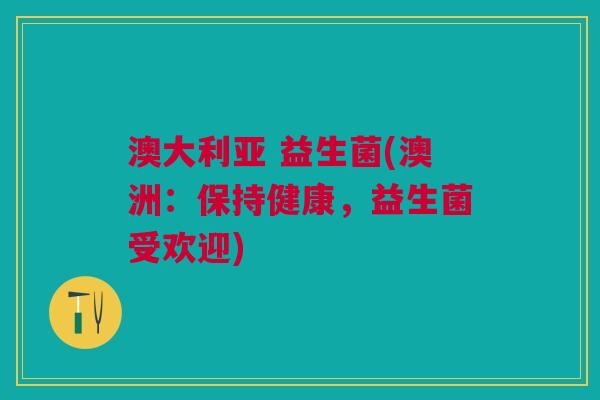 澳大利亚 益生菌(澳洲:保持健康,益生菌受欢迎) 澳大利亚 益生菌(澳洲:保持健康,益生菌受欢迎)
