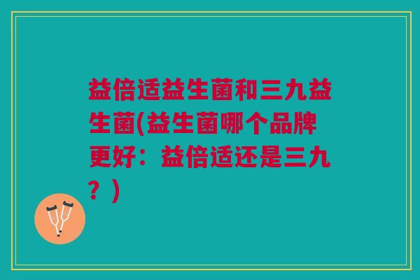 益倍适益生菌和三九益生菌(益生菌哪个品牌更好：益倍适还是三九？)