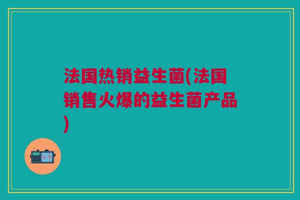 法国热销益生菌(法国销售火爆的益生菌产品)