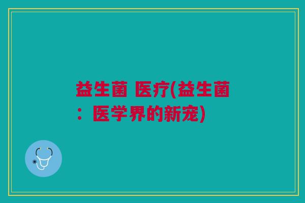 益生菌 医疗(益生菌:医学界的新宠)