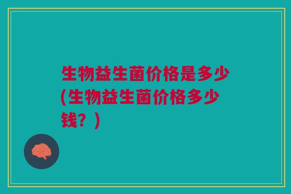 生物益生菌价格是多少(生物益生菌价格多少钱?)