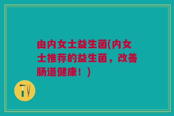 由内女士益生菌(内女士推荐的益生菌,改善肠道健康!)