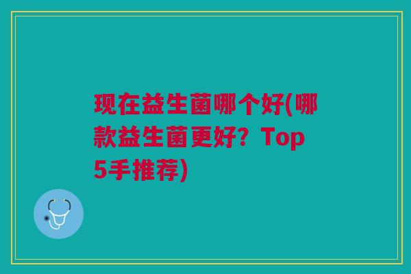 现在益生菌哪个好(哪款益生菌更好?Top5手推荐)