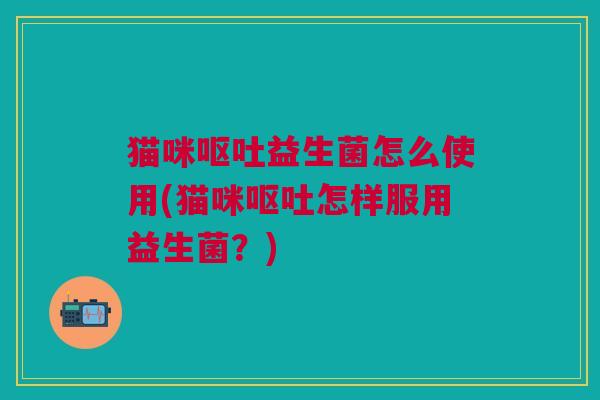 猫咪呕吐益生菌怎么使用(猫咪呕吐怎样服用益生菌?)